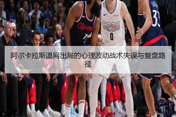 阿尔卡拉斯温网出局的心理波动战术失误与复盘路径